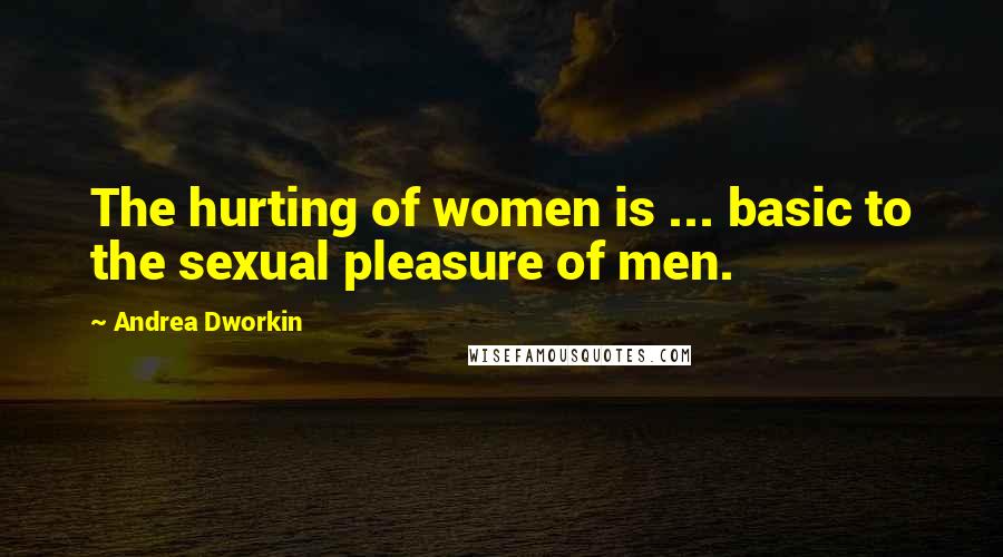 Andrea Dworkin Quotes: The hurting of women is ... basic to the sexual pleasure of men.