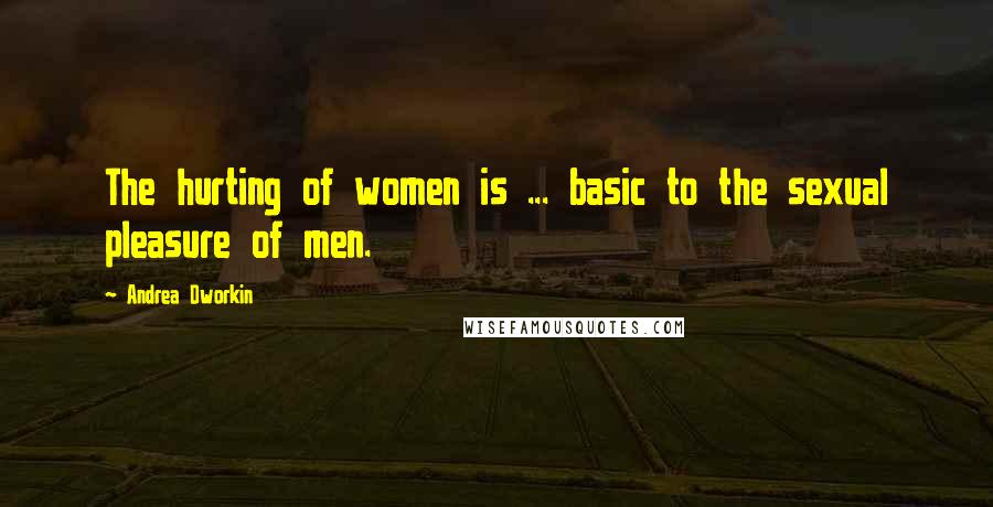 Andrea Dworkin Quotes: The hurting of women is ... basic to the sexual pleasure of men.