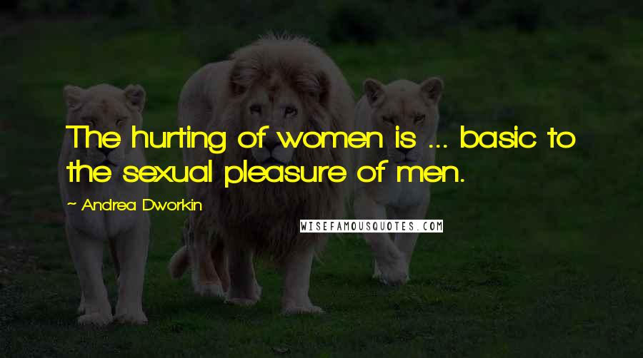 Andrea Dworkin Quotes: The hurting of women is ... basic to the sexual pleasure of men.