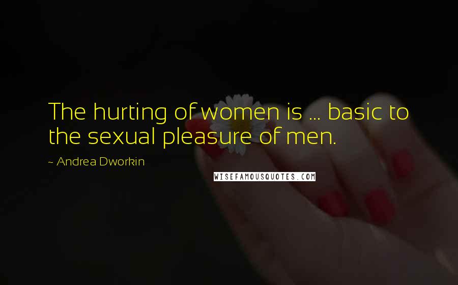 Andrea Dworkin Quotes: The hurting of women is ... basic to the sexual pleasure of men.