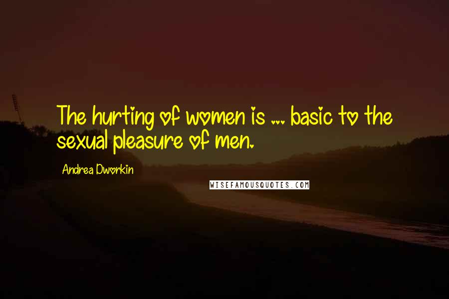 Andrea Dworkin Quotes: The hurting of women is ... basic to the sexual pleasure of men.