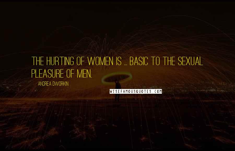 Andrea Dworkin Quotes: The hurting of women is ... basic to the sexual pleasure of men.