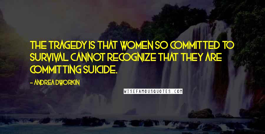 Andrea Dworkin Quotes: The tragedy is that women so committed to survival cannot recognize that they are committing suicide.