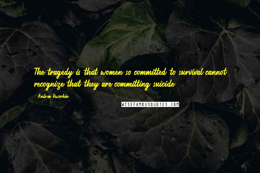 Andrea Dworkin Quotes: The tragedy is that women so committed to survival cannot recognize that they are committing suicide.