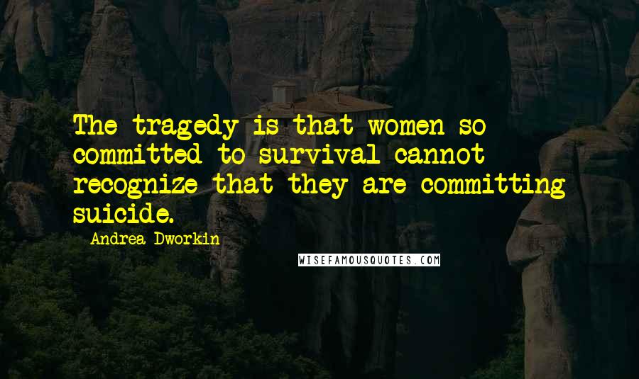 Andrea Dworkin Quotes: The tragedy is that women so committed to survival cannot recognize that they are committing suicide.