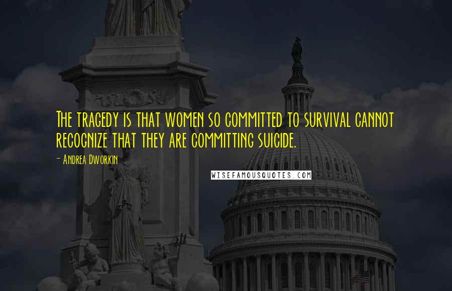 Andrea Dworkin Quotes: The tragedy is that women so committed to survival cannot recognize that they are committing suicide.