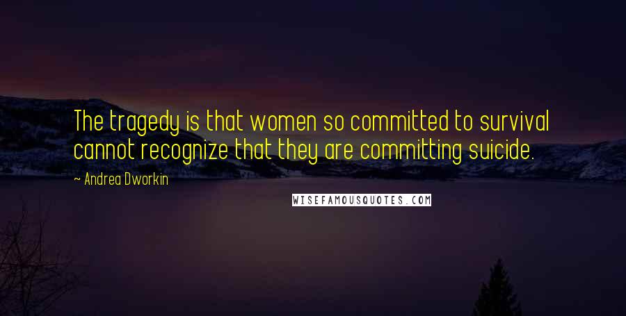 Andrea Dworkin Quotes: The tragedy is that women so committed to survival cannot recognize that they are committing suicide.