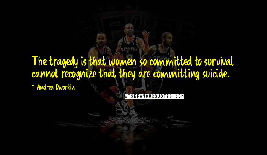 Andrea Dworkin Quotes: The tragedy is that women so committed to survival cannot recognize that they are committing suicide.