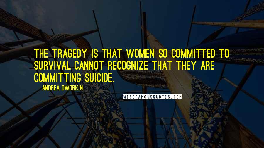 Andrea Dworkin Quotes: The tragedy is that women so committed to survival cannot recognize that they are committing suicide.