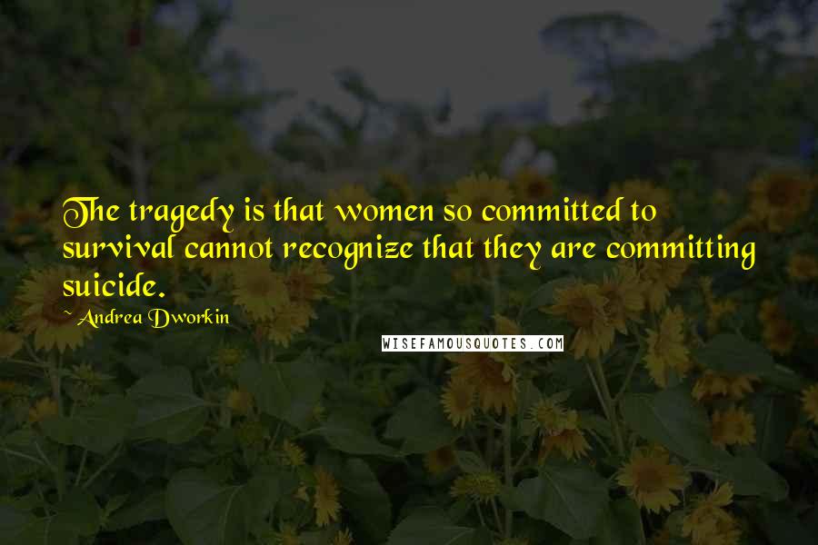 Andrea Dworkin Quotes: The tragedy is that women so committed to survival cannot recognize that they are committing suicide.