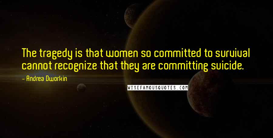 Andrea Dworkin Quotes: The tragedy is that women so committed to survival cannot recognize that they are committing suicide.