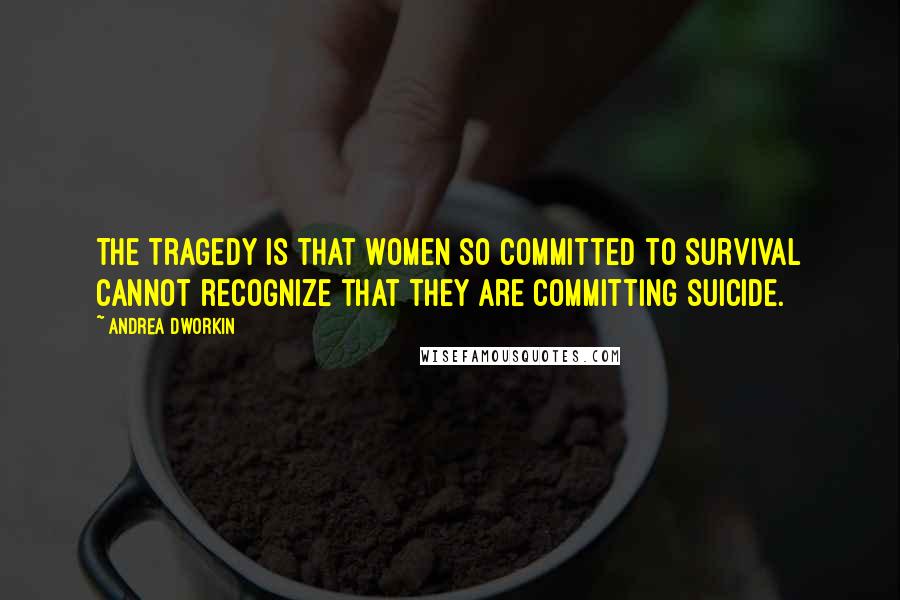 Andrea Dworkin Quotes: The tragedy is that women so committed to survival cannot recognize that they are committing suicide.