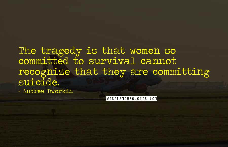 Andrea Dworkin Quotes: The tragedy is that women so committed to survival cannot recognize that they are committing suicide.