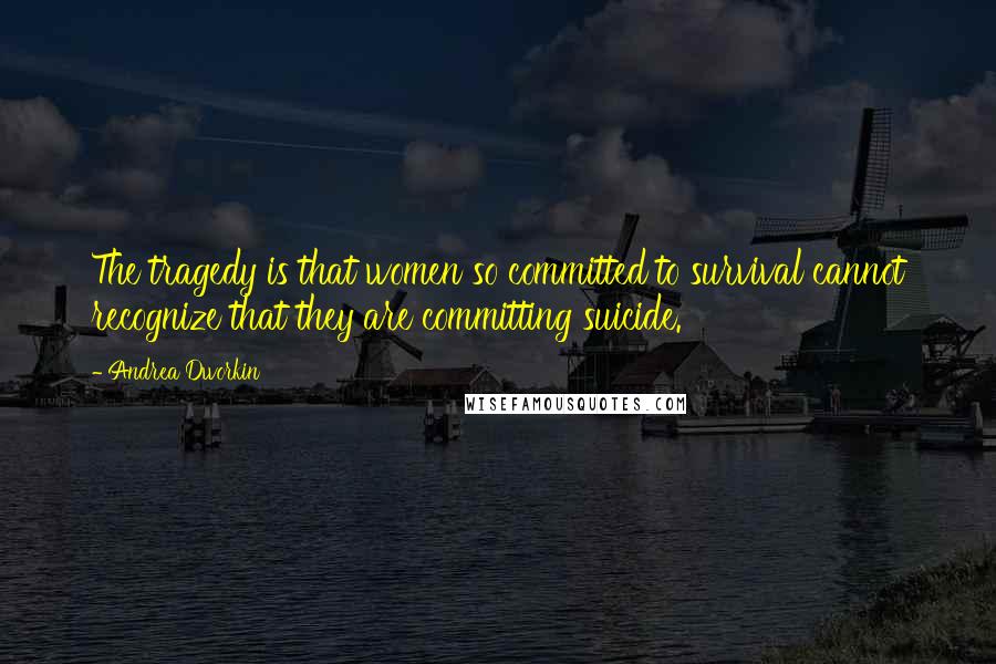 Andrea Dworkin Quotes: The tragedy is that women so committed to survival cannot recognize that they are committing suicide.