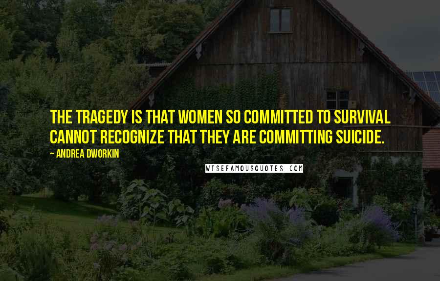 Andrea Dworkin Quotes: The tragedy is that women so committed to survival cannot recognize that they are committing suicide.