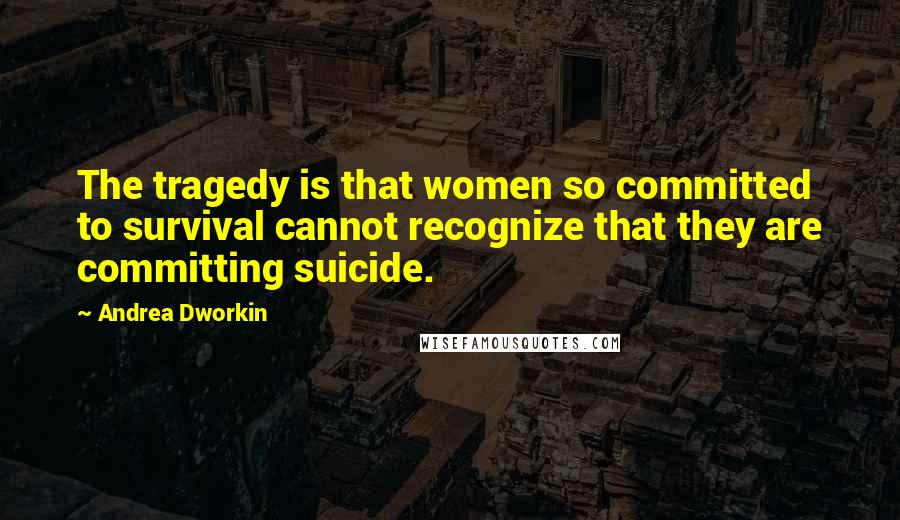 Andrea Dworkin Quotes: The tragedy is that women so committed to survival cannot recognize that they are committing suicide.