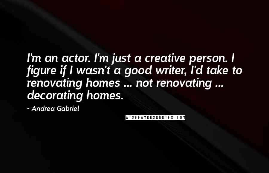 Andrea Gabriel Quotes: I'm an actor. I'm just a creative person. I figure if I wasn't a good writer, I'd take to renovating homes ... not renovating ... decorating homes.