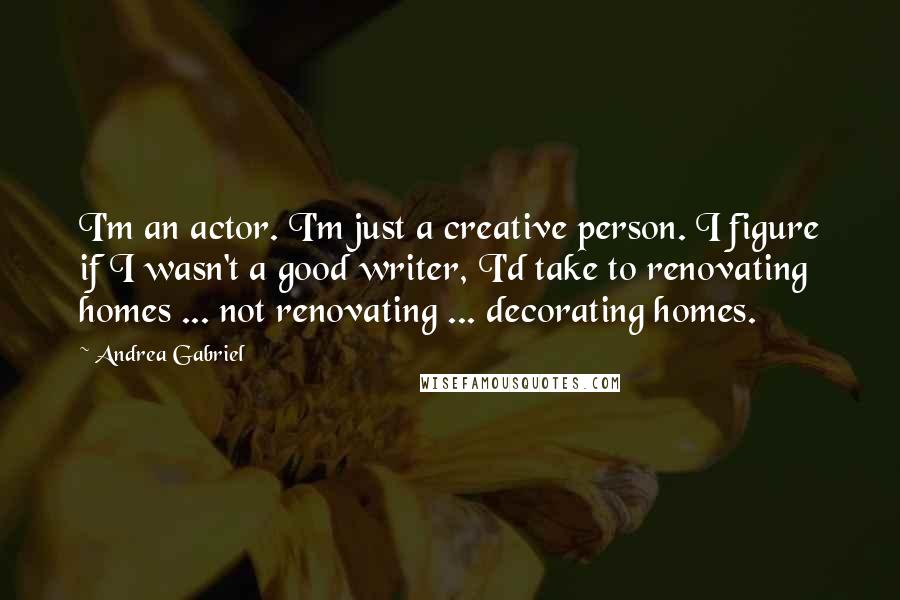 Andrea Gabriel Quotes: I'm an actor. I'm just a creative person. I figure if I wasn't a good writer, I'd take to renovating homes ... not renovating ... decorating homes.