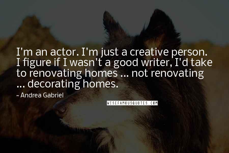 Andrea Gabriel Quotes: I'm an actor. I'm just a creative person. I figure if I wasn't a good writer, I'd take to renovating homes ... not renovating ... decorating homes.