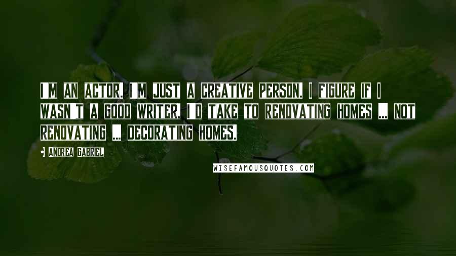 Andrea Gabriel Quotes: I'm an actor. I'm just a creative person. I figure if I wasn't a good writer, I'd take to renovating homes ... not renovating ... decorating homes.