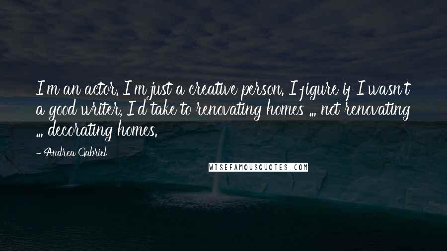 Andrea Gabriel Quotes: I'm an actor. I'm just a creative person. I figure if I wasn't a good writer, I'd take to renovating homes ... not renovating ... decorating homes.