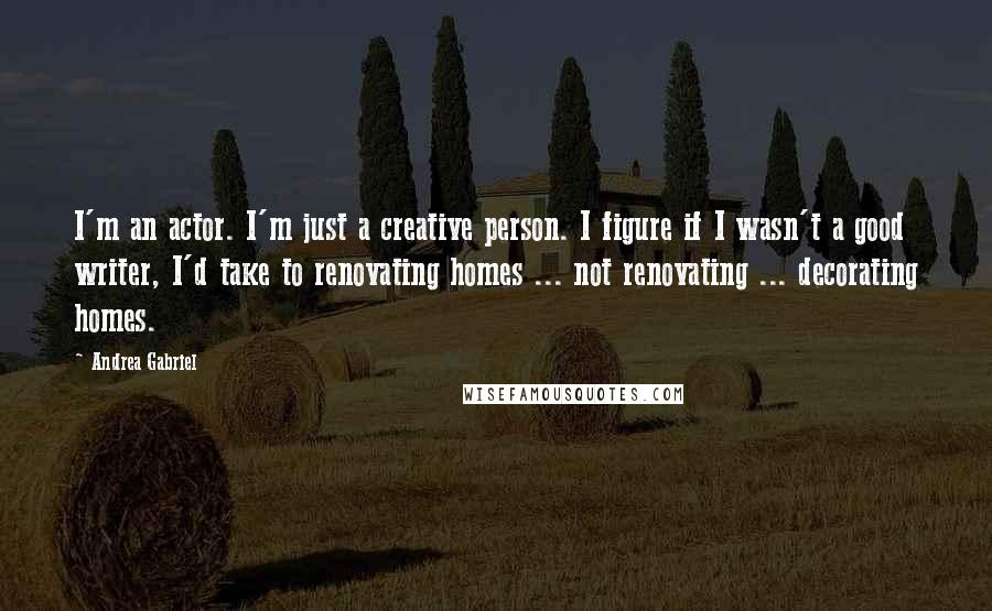 Andrea Gabriel Quotes: I'm an actor. I'm just a creative person. I figure if I wasn't a good writer, I'd take to renovating homes ... not renovating ... decorating homes.