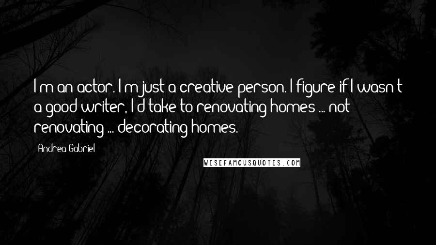 Andrea Gabriel Quotes: I'm an actor. I'm just a creative person. I figure if I wasn't a good writer, I'd take to renovating homes ... not renovating ... decorating homes.