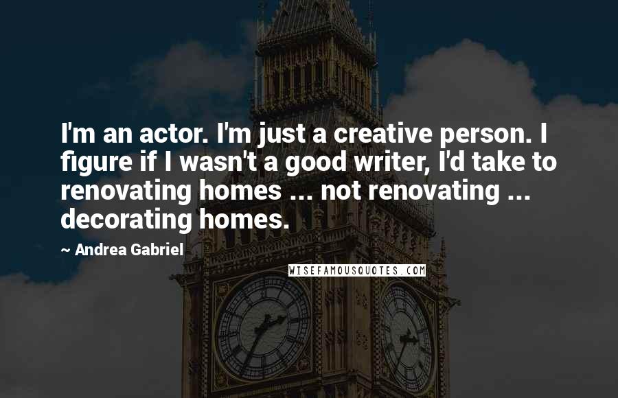 Andrea Gabriel Quotes: I'm an actor. I'm just a creative person. I figure if I wasn't a good writer, I'd take to renovating homes ... not renovating ... decorating homes.