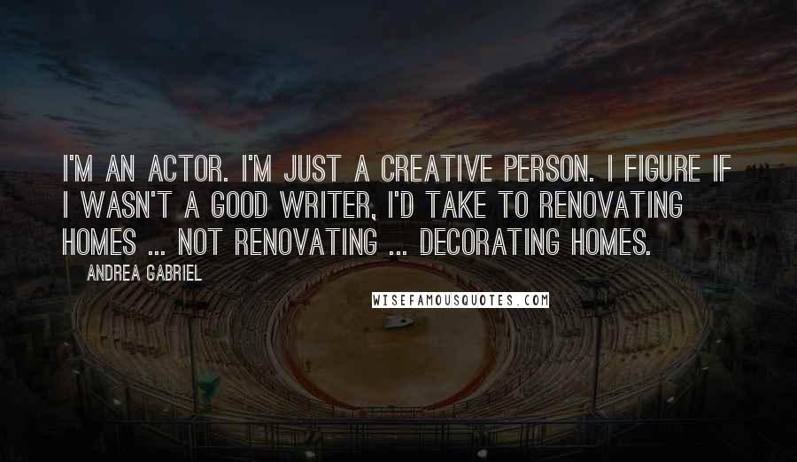 Andrea Gabriel Quotes: I'm an actor. I'm just a creative person. I figure if I wasn't a good writer, I'd take to renovating homes ... not renovating ... decorating homes.