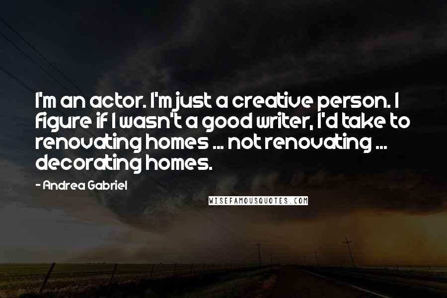 Andrea Gabriel Quotes: I'm an actor. I'm just a creative person. I figure if I wasn't a good writer, I'd take to renovating homes ... not renovating ... decorating homes.