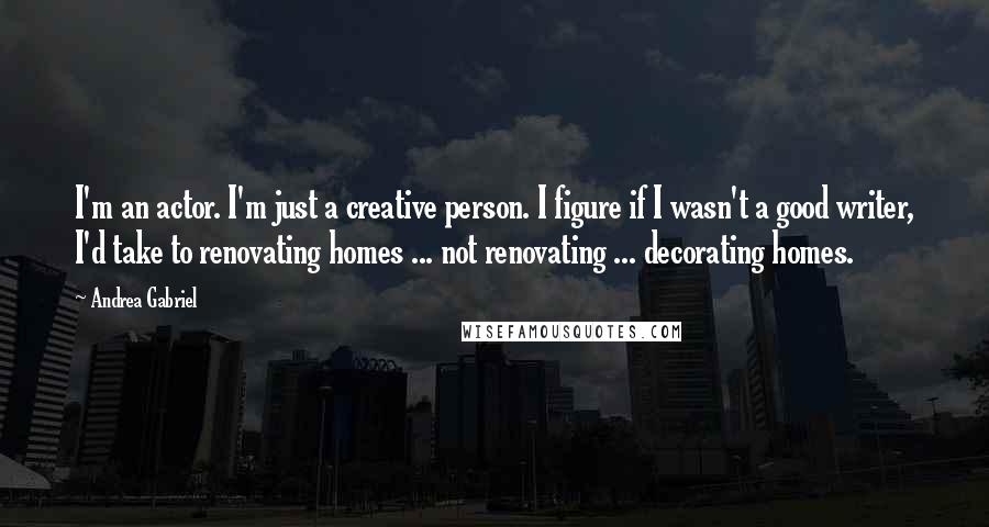 Andrea Gabriel Quotes: I'm an actor. I'm just a creative person. I figure if I wasn't a good writer, I'd take to renovating homes ... not renovating ... decorating homes.