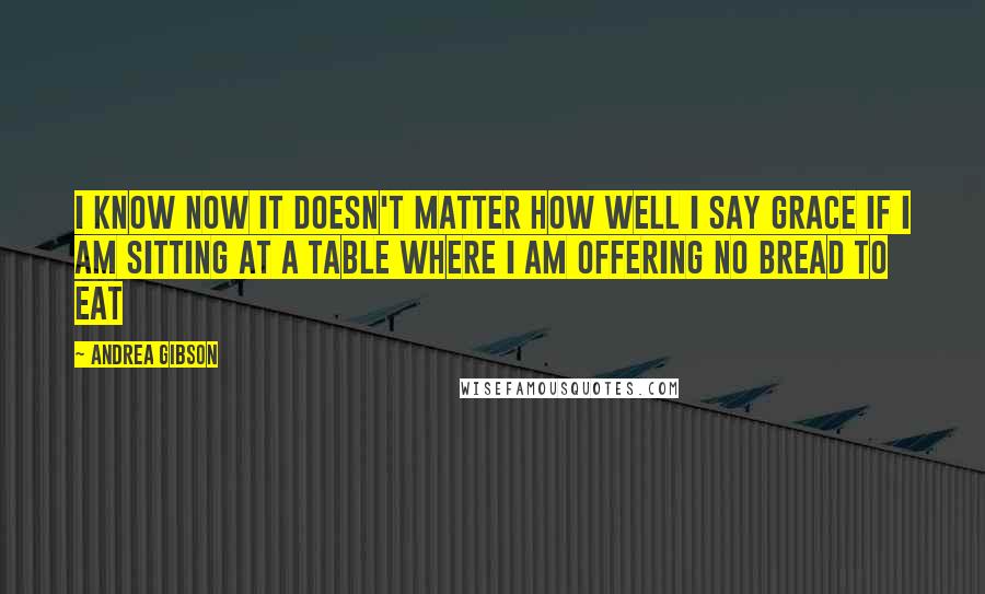 Andrea Gibson Quotes: I know now it doesn't matter how well I say grace if I am sitting at a table where I am offering no bread to eat