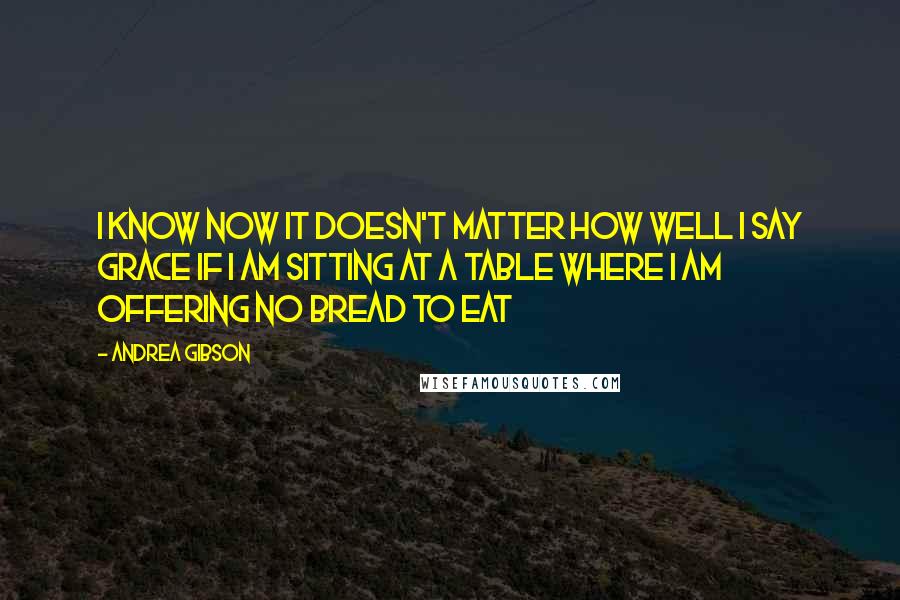 Andrea Gibson Quotes: I know now it doesn't matter how well I say grace if I am sitting at a table where I am offering no bread to eat