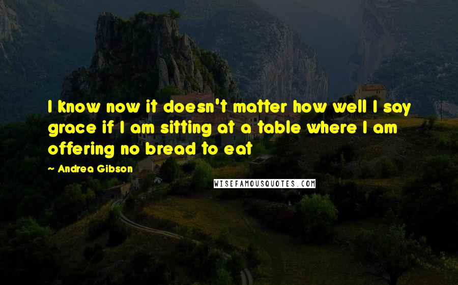 Andrea Gibson Quotes: I know now it doesn't matter how well I say grace if I am sitting at a table where I am offering no bread to eat
