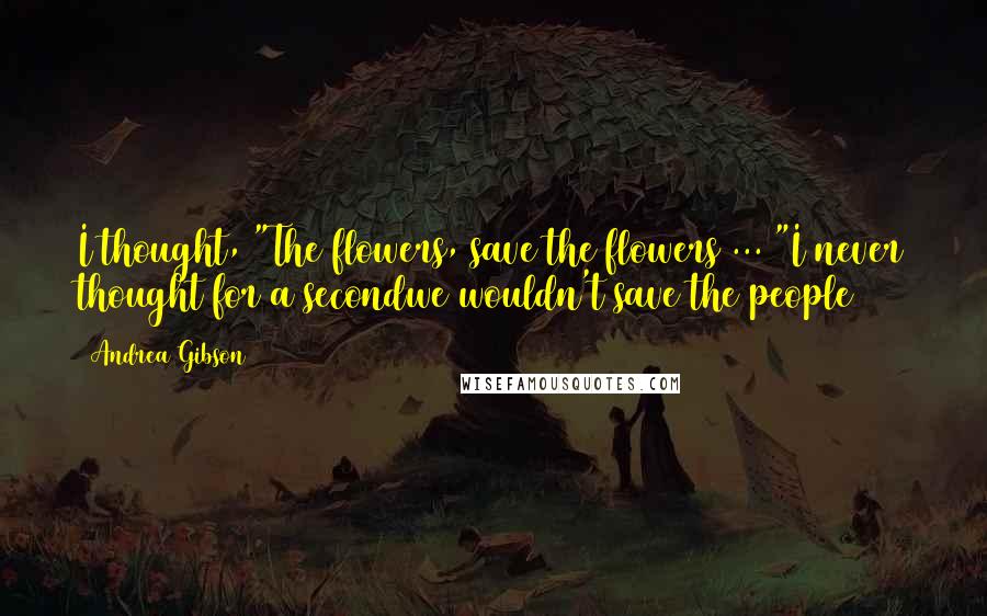 Andrea Gibson Quotes: I thought, "The flowers, save the flowers ... "I never thought for a secondwe wouldn't save the people