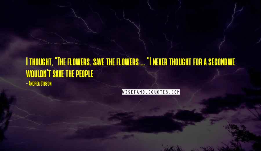 Andrea Gibson Quotes: I thought, "The flowers, save the flowers ... "I never thought for a secondwe wouldn't save the people