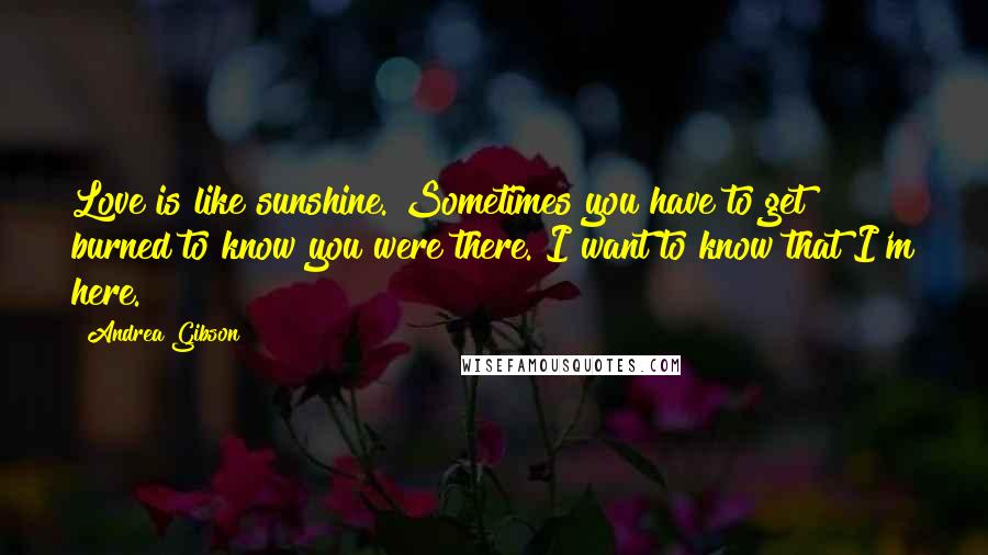 Andrea Gibson Quotes: Love is like sunshine. Sometimes you have to get burned to know you were there. I want to know that I'm here.