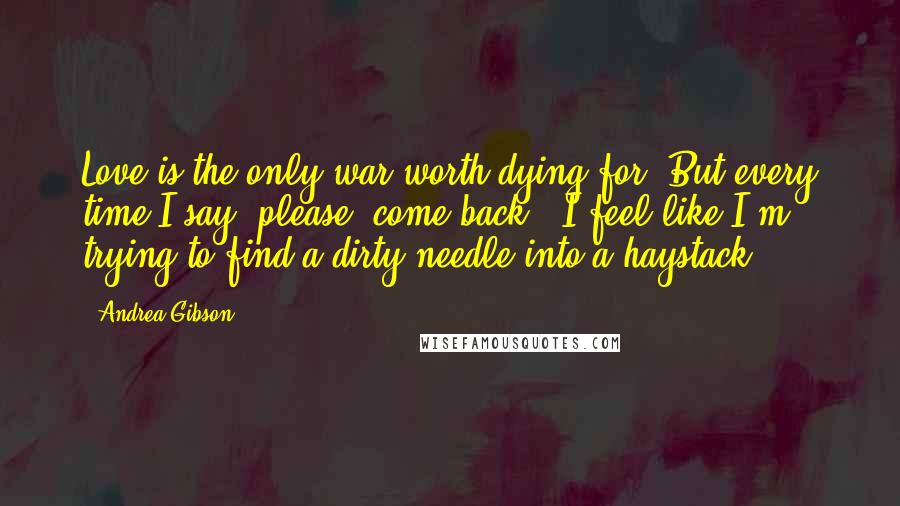 Andrea Gibson Quotes: Love is the only war worth dying for. But every time I say 'please, come back', I feel like I'm trying to find a dirty needle into a haystack.