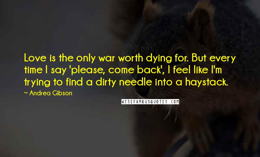 Andrea Gibson Quotes: Love is the only war worth dying for. But every time I say 'please, come back', I feel like I'm trying to find a dirty needle into a haystack.