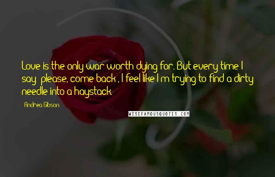 Andrea Gibson Quotes: Love is the only war worth dying for. But every time I say 'please, come back', I feel like I'm trying to find a dirty needle into a haystack.