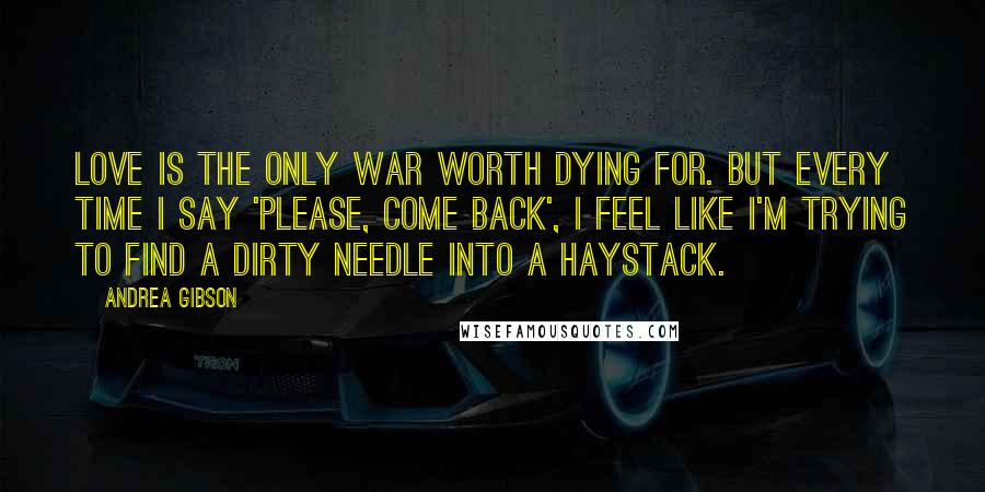 Andrea Gibson Quotes: Love is the only war worth dying for. But every time I say 'please, come back', I feel like I'm trying to find a dirty needle into a haystack.