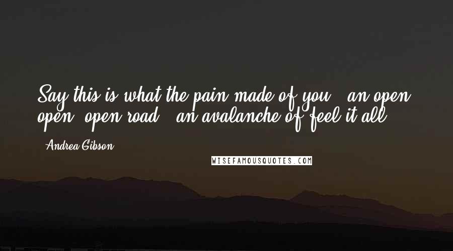 Andrea Gibson Quotes: Say this is what the pain made of you:  an open, open, open road,  an avalanche of feel it all.