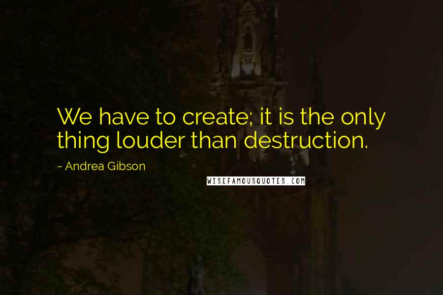 Andrea Gibson Quotes: We have to create; it is the only thing louder than destruction.