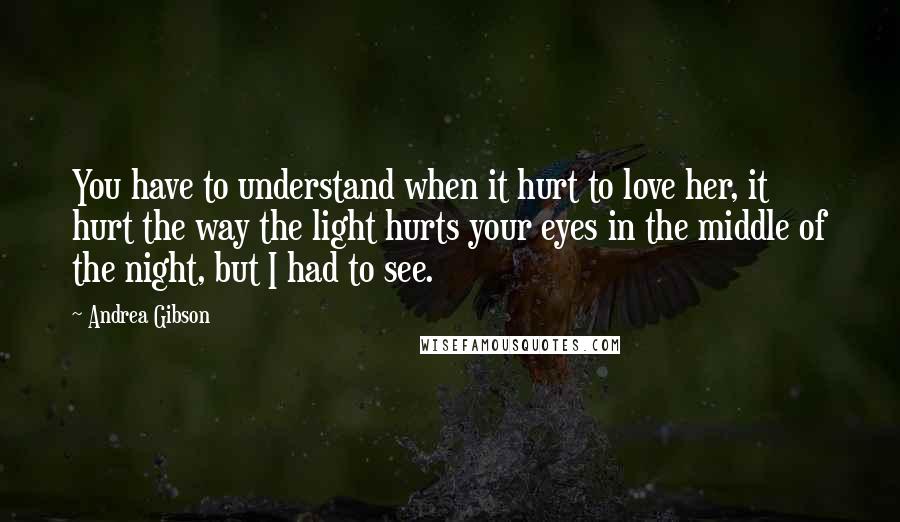 Andrea Gibson Quotes: You have to understand when it hurt to love her, it hurt the way the light hurts your eyes in the middle of the night, but I had to see.