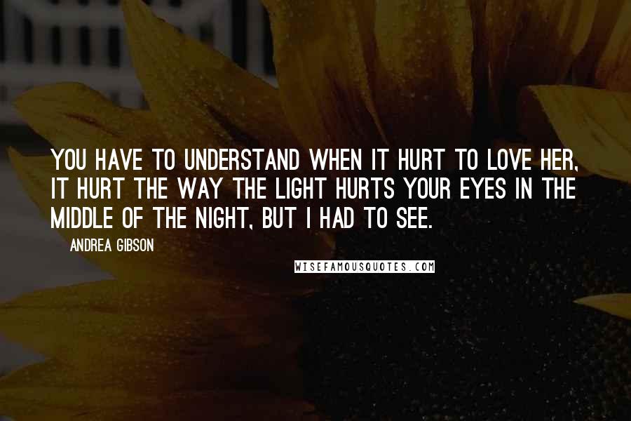 Andrea Gibson Quotes: You have to understand when it hurt to love her, it hurt the way the light hurts your eyes in the middle of the night, but I had to see.
