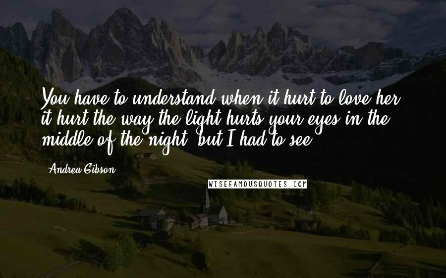 Andrea Gibson Quotes: You have to understand when it hurt to love her, it hurt the way the light hurts your eyes in the middle of the night, but I had to see.