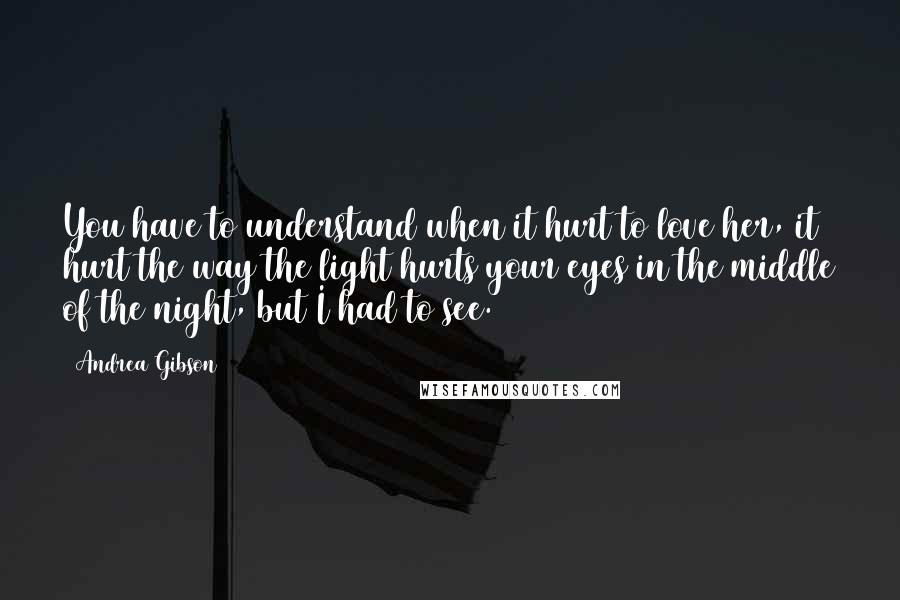 Andrea Gibson Quotes: You have to understand when it hurt to love her, it hurt the way the light hurts your eyes in the middle of the night, but I had to see.