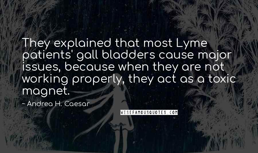 Andrea H. Caesar Quotes: They explained that most Lyme patients' gall bladders cause major issues, because when they are not working properly, they act as a toxic magnet.