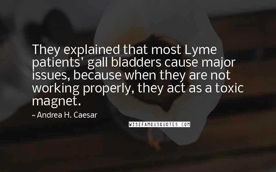Andrea H. Caesar Quotes: They explained that most Lyme patients' gall bladders cause major issues, because when they are not working properly, they act as a toxic magnet.