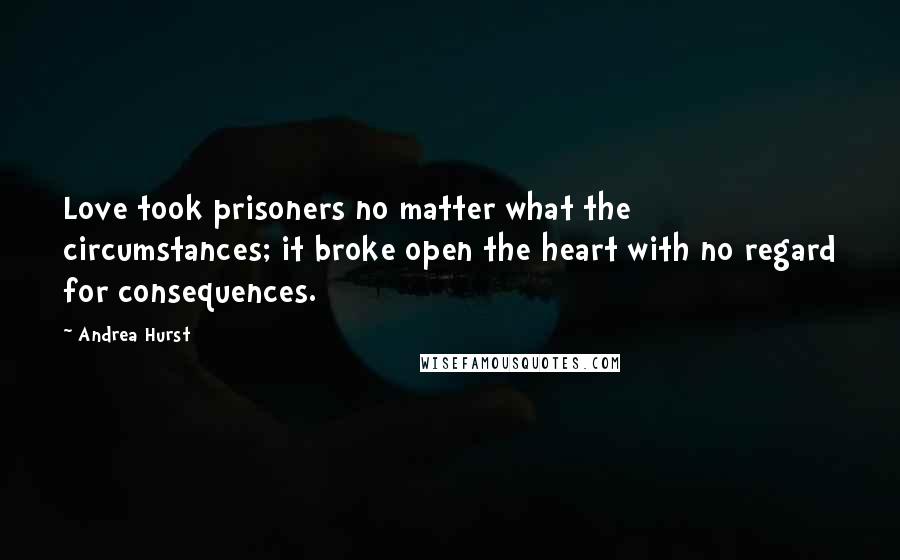 Andrea Hurst Quotes: Love took prisoners no matter what the circumstances; it broke open the heart with no regard for consequences.